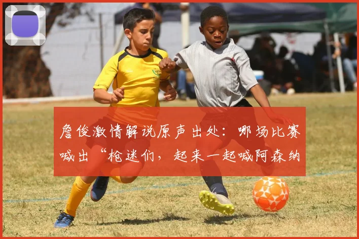 詹俊激情解说原声出处：哪场比赛喊出“枪迷们，起来一起喊阿森纳是冠军”？
