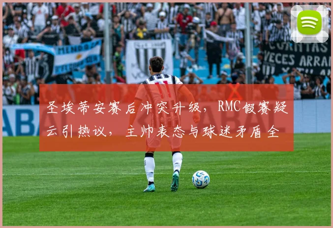 圣埃蒂安赛后冲突升级，RMC假赛疑云引热议，主帅表态与球迷矛盾全解析