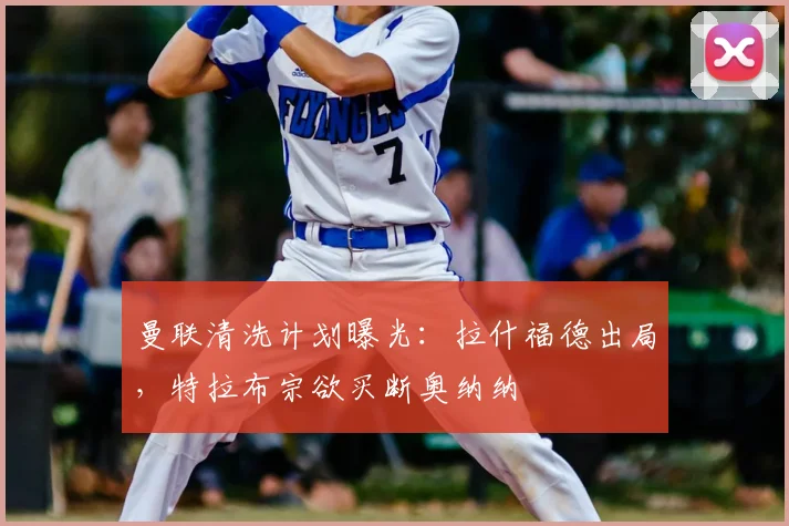 曼联清洗计划曝光：拉什福德出局，特拉布宗欲买断奥纳纳
