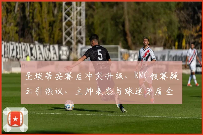 圣埃蒂安赛后冲突升级，RMC假赛疑云引热议，主帅表态与球迷矛盾全解析